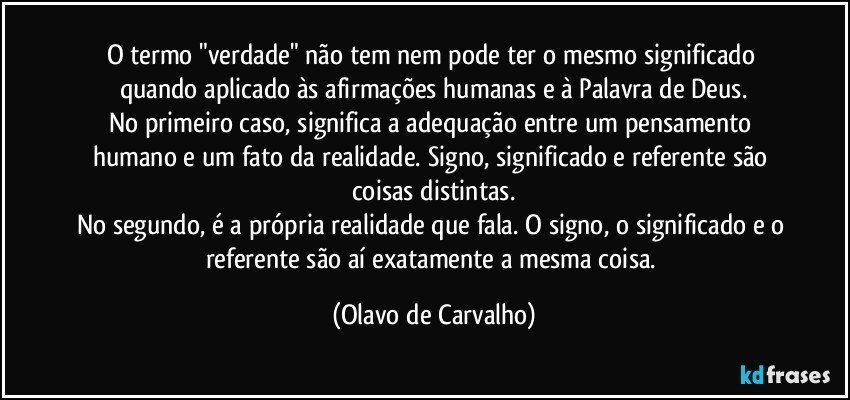 O termo "verdade" não tem nem pode ter o mesmo significado quando aplicado às afirmações humanas e à Palavra de Deus.
No primeiro caso, significa a adequação entre um pensamento humano e um fato da realidade. Signo, significado e referente são coisas distintas.
No segundo, é a própria realidade que fala. O signo, o significado e o referente são aí exatamente a mesma coisa. (Olavo de Carvalho)