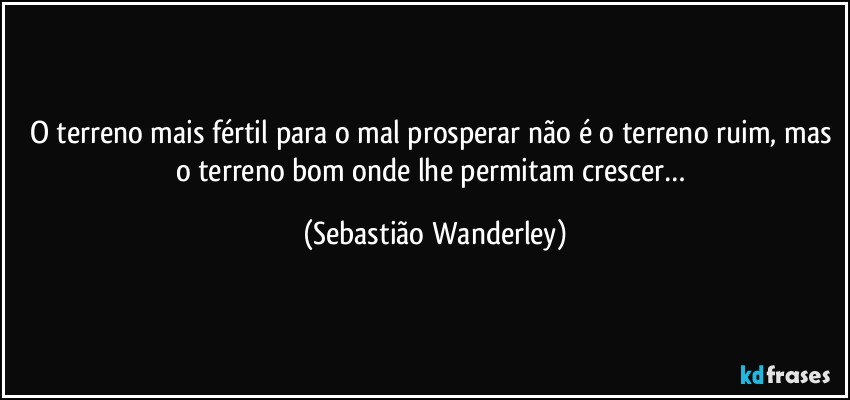 O terreno mais fértil para o mal prosperar não é o terreno ruim, mas o terreno bom onde lhe permitam crescer… (Sebastião Wanderley)