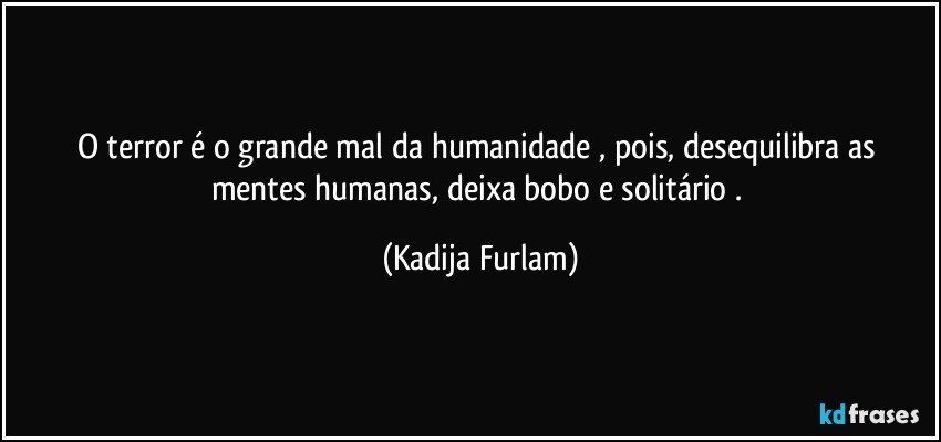 O terror é  o grande mal da humanidade , pois, desequilibra  as mentes humanas, deixa bobo e solitário . (Kadija Furlam)