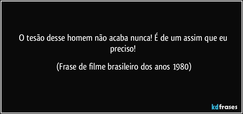 O tesão desse homem não acaba nunca! É de um assim que eu preciso! (Frase de filme brasileiro dos anos 1980)