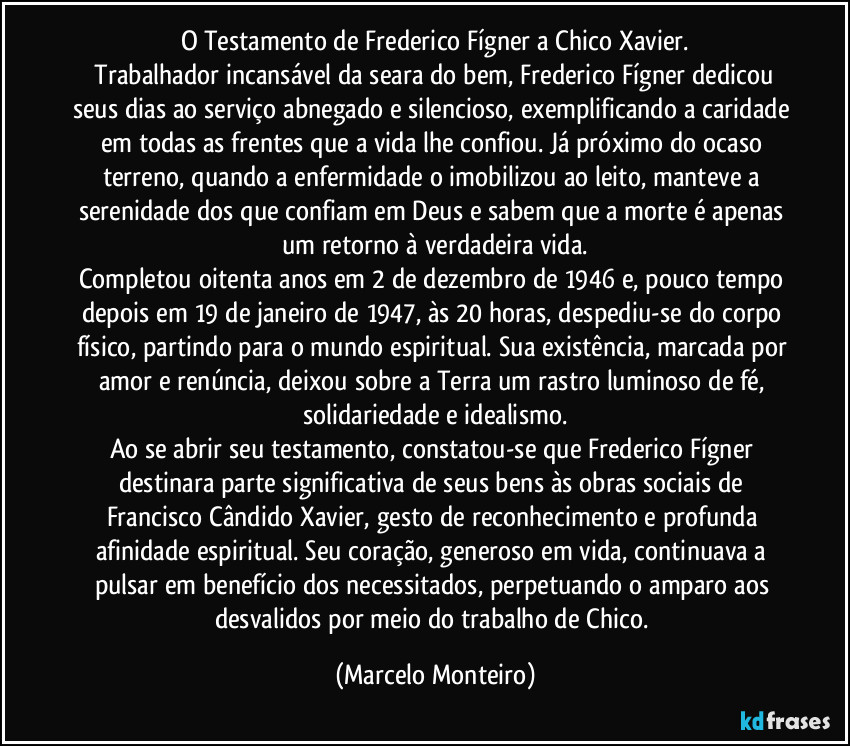 O Testamento de Frederico Fígner a Chico Xavier.
   Trabalhador incansável da seara do bem, Frederico Fígner dedicou seus dias ao serviço abnegado e silencioso, exemplificando a caridade em todas as frentes que a vida lhe confiou. Já próximo do ocaso terreno, quando a enfermidade o imobilizou ao leito, manteve a serenidade dos que confiam em Deus e sabem que a morte é apenas um retorno à verdadeira vida.
Completou oitenta anos em 2 de dezembro de 1946 e, pouco tempo depois em 19 de janeiro de 1947, às 20 horas, despediu-se do corpo físico, partindo para o mundo espiritual. Sua existência, marcada por amor e renúncia, deixou sobre a Terra um rastro luminoso de fé, solidariedade e idealismo.
Ao se abrir seu testamento, constatou-se que Frederico Fígner destinara parte significativa de seus bens às obras sociais de Francisco Cândido Xavier, gesto de reconhecimento e profunda afinidade espiritual. Seu coração, generoso em vida, continuava a pulsar em benefício dos necessitados, perpetuando o amparo aos desvalidos por meio do trabalho de Chico. (Marcelo Monteiro)