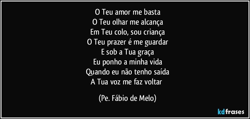 O Teu amor me basta
O Teu olhar me alcança
Em Teu colo, sou criança
O Teu prazer é me guardar
E sob a Tua graça
Eu ponho a minha vida
Quando eu não tenho saída
A Tua voz me faz voltar (Pe. Fábio de Melo)