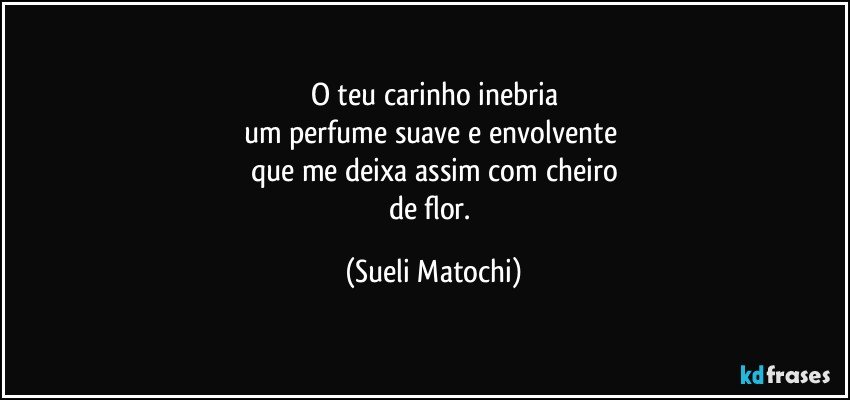 O teu carinho inebria
um perfume suave e envolvente 
que me deixa assim com cheiro
de flor. (Sueli Matochi)