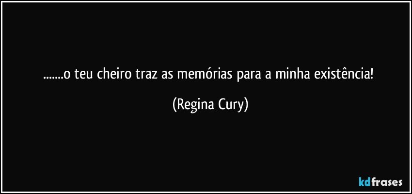 ...o teu  cheiro traz as memórias para a minha existência! (Regina Cury)