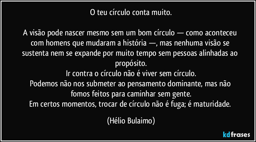 O teu círculo conta muito.

A visão pode nascer mesmo sem um bom círculo — como aconteceu com homens que mudaram a história —, mas nenhuma visão se sustenta nem se expande por muito tempo sem pessoas alinhadas ao propósito.
Ir contra o círculo não é viver sem círculo.
Podemos não nos submeter ao pensamento dominante, mas não fomos feitos para caminhar sem gente.
Em certos momentos, trocar de círculo não é fuga; é maturidade. (Hélio Bulaimo)