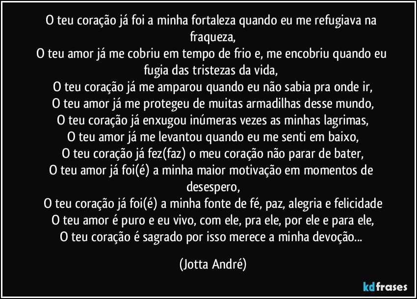 O teu coração já foi a minha fortaleza quando eu me refugiava na fraqueza,
O teu amor já me cobriu em tempo de frio e, me encobriu quando eu fugia das tristezas da vida, 
O teu coração já me amparou quando eu não sabia pra onde ir,
O teu amor já me protegeu de muitas armadilhas desse mundo,
O teu coração já enxugou inúmeras vezes as minhas lagrimas,
O teu amor já me levantou quando eu me senti em baixo,
O teu coração já fez(faz) o meu coração não parar de bater,
O teu amor já foi(é) a minha maior motivação em momentos de desespero,
O teu coração já foi(é) a minha fonte de fé, paz, alegria e felicidade
O teu amor é puro e eu vivo, com ele, pra ele, por ele e para ele,
O teu coração é sagrado por isso merece a minha devoção... (Jotta André)