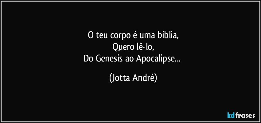 O teu corpo é uma bíblia,
Quero lê-lo,
Do Genesis ao Apocalipse... (Jotta André)