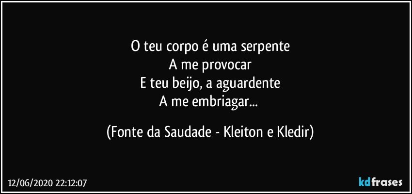 O teu corpo é uma serpente
A me provocar
E teu beijo, a aguardente
A me embriagar... (Fonte da Saudade - Kleiton e Kledir)