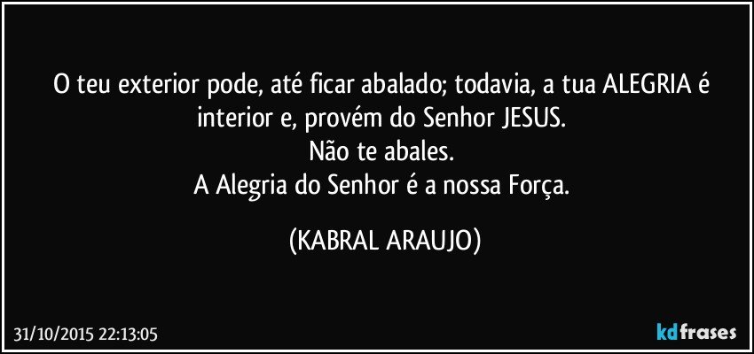 O teu exterior pode, até ficar abalado; todavia, a tua ALEGRIA é interior e, provém do Senhor JESUS. 
Não te abales. 
A Alegria do Senhor é a nossa Força. (KABRAL ARAUJO)