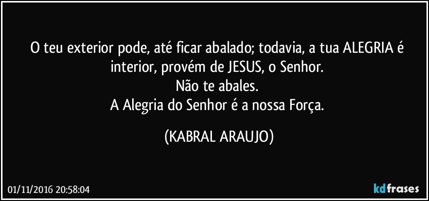 O teu exterior pode, até ficar abalado; todavia, a tua ALEGRIA é interior, provém de JESUS, o Senhor. 
Não te abales. 
A Alegria do Senhor é a nossa Força. (KABRAL ARAUJO)