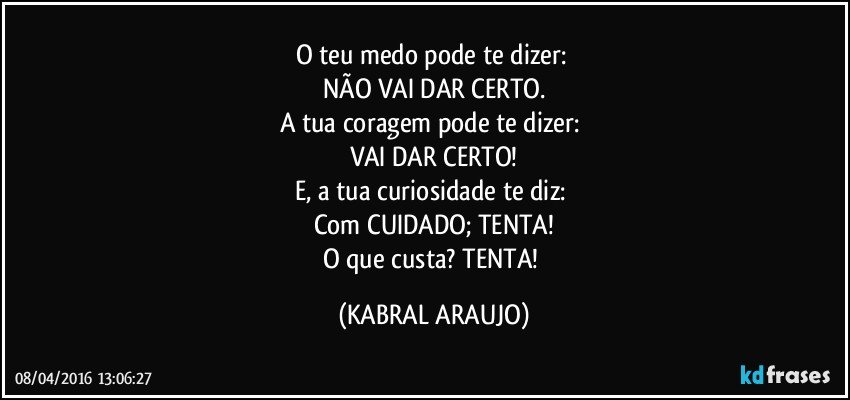 O teu medo pode te dizer: 
NÃO VAI DAR CERTO.
A tua coragem pode te dizer: 
VAI DAR CERTO!
E, a tua curiosidade te diz: 
Com CUIDADO; TENTA!
O que custa? TENTA! (KABRAL ARAUJO)