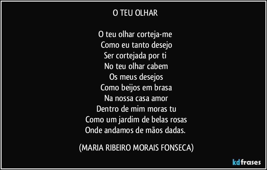 O TEU OLHAR 

O teu olhar corteja-me 
Como eu tanto desejo
Ser cortejada por ti 
No teu olhar cabem
Os meus desejos
Como beijos em brasa
Na nossa casa amor
Dentro de mim moras tu
Como um jardim de belas rosas
Onde andamos de mãos dadas. (MARIA RIBEIRO MORAIS FONSECA)