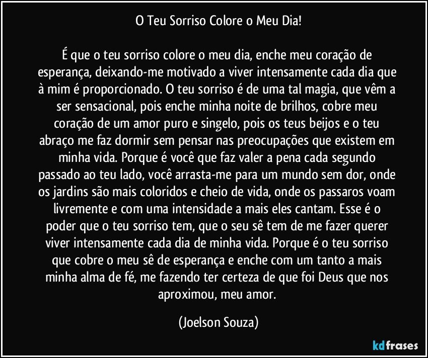 O Teu Sorriso Colore o Meu Dia!

É que o teu sorriso colore o meu dia, enche meu coração de esperança, deixando-me motivado a viver intensamente cada dia que à mim é proporcionado. O teu sorriso é de uma tal magia, que vêm a ser sensacional, pois enche minha noite de brilhos, cobre meu coração de um amor puro e singelo, pois os teus beijos e o teu abraço me faz dormir sem pensar nas preocupações que existem em minha vida. Porque é você que faz valer a pena cada segundo passado ao teu lado, você arrasta-me para um mundo sem dor, onde os jardins são mais coloridos e cheio de vida, onde os passaros voam livremente e com uma intensidade a mais eles cantam. Esse é o poder que o teu sorriso tem, que o seu sê tem de me fazer querer viver intensamente cada dia de minha vida. Porque é o teu sorriso que cobre o meu sê de esperança e enche com um tanto a mais minha alma de fé, me fazendo ter certeza de que foi Deus que nos aproximou, meu amor. (Joelson Souza)