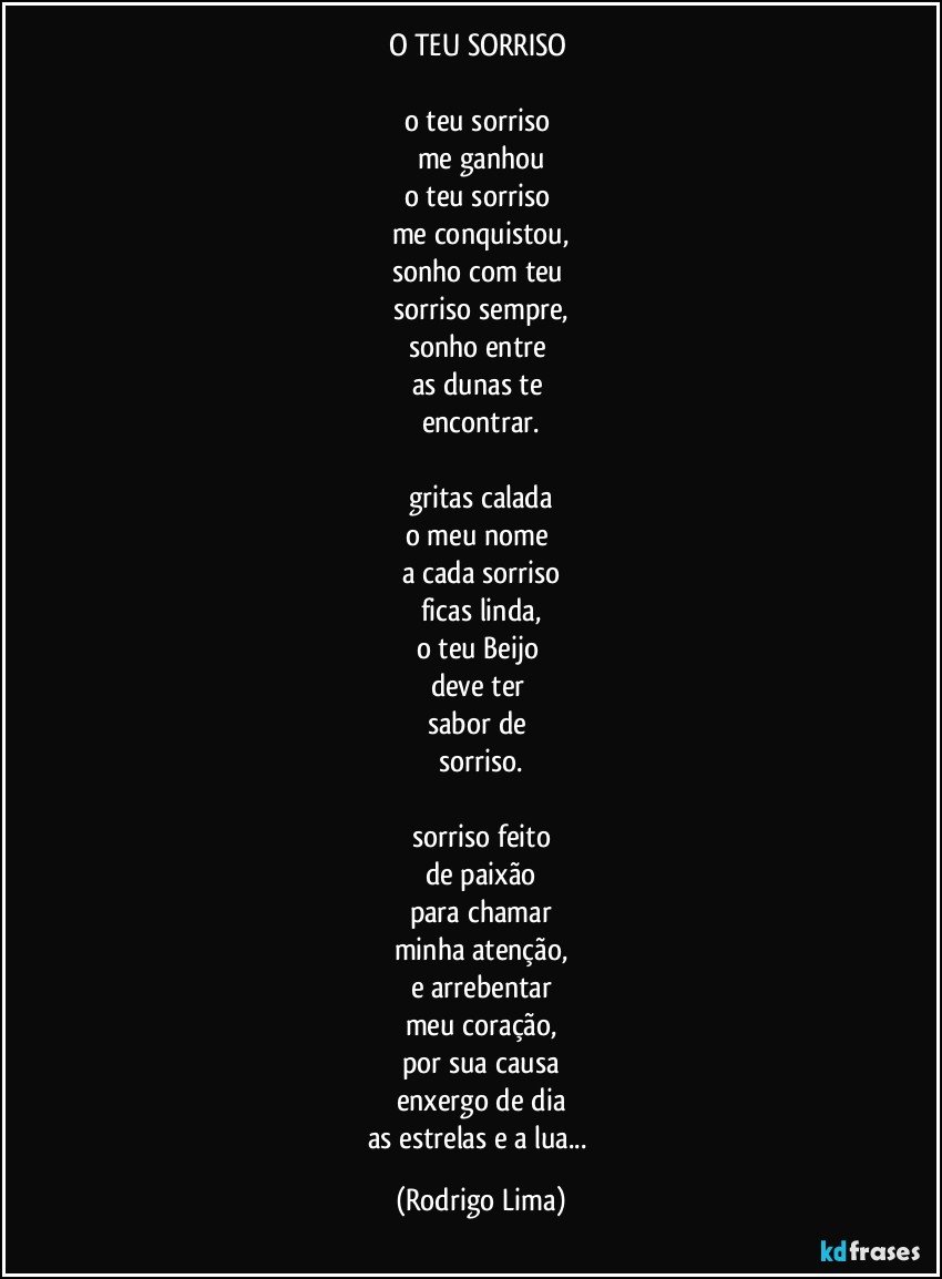 O TEU SORRISO 

o teu sorriso 
me ganhou
o teu sorriso 
me conquistou,
sonho com teu 
sorriso sempre,
sonho entre 
as dunas te 
encontrar.

gritas calada
o meu nome 
a cada sorriso
ficas linda,
o teu Beijo 
deve ter 
sabor de 
sorriso.

sorriso feito
de paixão
para chamar
minha atenção,
e arrebentar
meu coração,
por sua causa
enxergo de dia
as estrelas e a lua... (Rodrigo Lima)