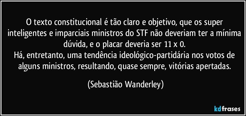 O texto constitucional é tão claro e objetivo, que os super inteligentes e imparciais ministros do STF não deveriam ter a mínima dúvida, e o placar deveria ser 11 x 0. 
Há, entretanto, uma tendência ideológico-partidária nos votos de alguns ministros, resultando, quase sempre, vitórias apertadas. (Sebastião Wanderley)