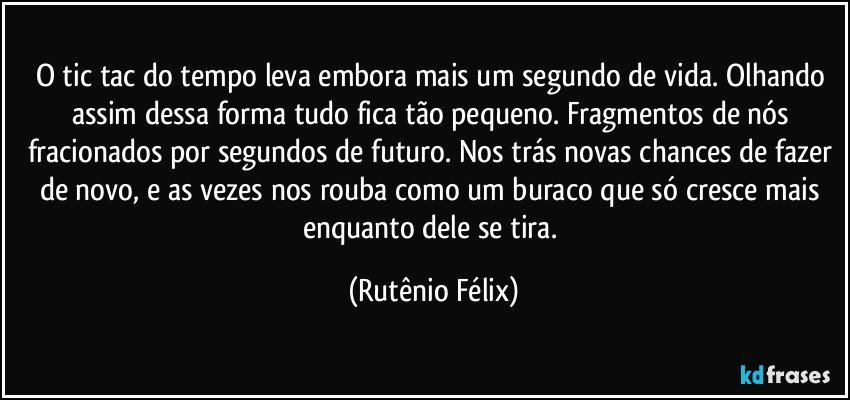 O tic tac do tempo leva embora mais um segundo de vida. Olhando assim dessa forma tudo fica tão pequeno. Fragmentos de nós fracionados por segundos de futuro. Nos trás novas chances de fazer de novo, e as vezes nos rouba como um buraco que só cresce mais enquanto dele se tira. (Rutênio Félix)
