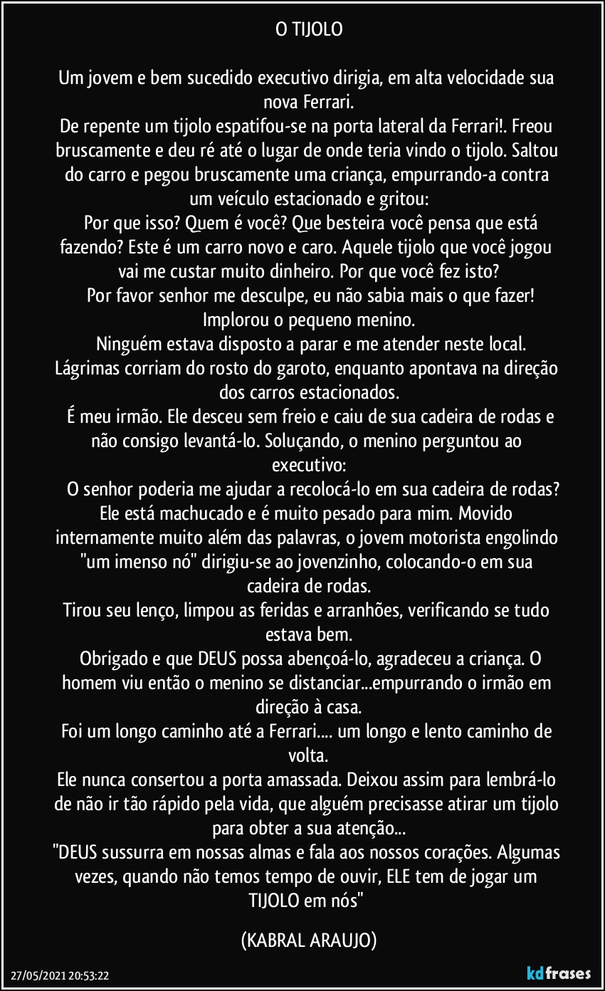 O TIJOLO

Um jovem e bem sucedido executivo dirigia, em alta velocidade sua nova Ferrari.
De repente um tijolo espatifou-se na porta lateral da Ferrari!. Freou bruscamente e deu ré até o lugar de onde teria vindo o tijolo. Saltou do carro e pegou bruscamente uma criança, empurrando-a contra um veículo estacionado e gritou:
―	Por que isso? Quem é você? Que besteira você pensa que está fazendo? Este é um carro novo e caro. Aquele tijolo que você jogou vai me custar muito dinheiro. Por que você fez isto?
―	Por favor senhor me desculpe, eu não sabia mais o que fazer! Implorou o pequeno menino.
―	Ninguém estava disposto a parar e me atender neste local. Lágrimas corriam do rosto do garoto, enquanto apontava na direção dos carros estacionados.
―	É meu irmão. Ele desceu sem freio e caiu de sua cadeira de  rodas e não consigo levantá-lo. Soluçando, o menino perguntou ao executivo:
―	O senhor poderia me ajudar a recolocá-lo em sua cadeira de rodas?
Ele está machucado e é muito pesado para mim. Movido internamente muito além das palavras, o jovem motorista engolindo "um imenso nó" dirigiu-se ao jovenzinho, colocando-o em sua  cadeira de rodas.
Tirou seu lenço, limpou as feridas e arranhões, verificando se tudo estava bem.
―	Obrigado e que DEUS possa abençoá-lo, agradeceu a criança. O homem viu então o menino se distanciar...empurrando o irmão em direção à casa.
Foi um longo caminho até a Ferrari... um longo e lento caminho de volta.
Ele nunca consertou a porta amassada. Deixou assim para lembrá-lo de não ir tão rápido pela vida, que alguém precisasse atirar um tijolo para obter a sua atenção...
"DEUS sussurra em nossas almas e fala aos nossos corações. Algumas vezes, quando não temos tempo de ouvir, ELE tem de jogar um TIJOLO em nós" (KABRAL ARAUJO)