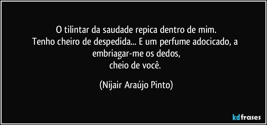 O tilintar da saudade repica dentro de mim.
Tenho cheiro de despedida... E um perfume adocicado, a embriagar-me os dedos,
cheio de você. (Nijair Araújo Pinto)