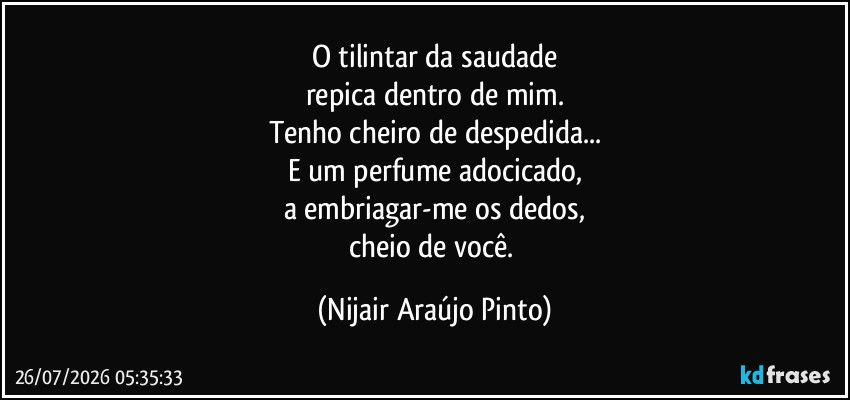 O tilintar da saudade
repica dentro de mim.
Tenho cheiro de despedida...
E um perfume adocicado,
a embriagar-me os dedos,
cheio de você. (Nijair Araújo Pinto)