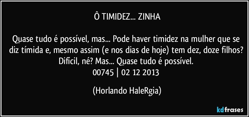 Ô TIMIDEZ... ZINHA

Quase tudo é possível, mas... Pode haver timidez na mulher que se diz tímida e, mesmo assim (e nos dias de hoje) tem dez, doze filhos? Difícil, né? Mas... Quase tudo é possível. 
00745 | 02/12/2013 (Horlando HaleRgia)