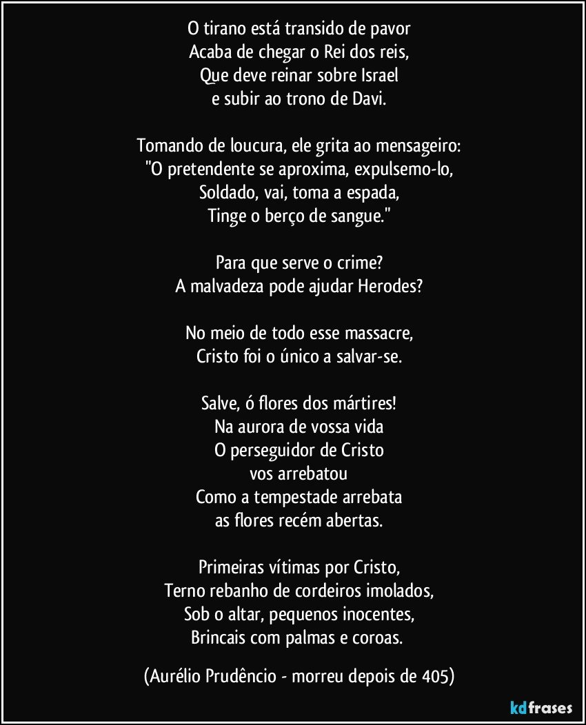 O tirano está transido de pavor
Acaba de chegar o Rei dos reis,
Que deve reinar sobre Israel
e subir ao trono de Davi.

Tomando de loucura, ele grita ao mensageiro:
"O pretendente se aproxima, expulsemo-lo,
Soldado, vai, toma a espada,
Tinge o berço de sangue."

Para que serve o crime?
A malvadeza pode ajudar Herodes?

No meio de todo esse massacre,
Cristo foi o único a salvar-se.

Salve, ó flores dos mártires!
Na aurora de vossa vida
O perseguidor de Cristo
vos arrebatou
Como a tempestade arrebata
as flores recém abertas.

Primeiras vítimas por Cristo,
Terno rebanho de cordeiros imolados,
Sob o altar, pequenos inocentes,
Brincais com palmas e coroas. (Aurélio Prudêncio - morreu depois de 405)