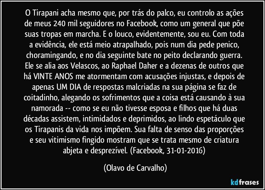 O Tirapani acha mesmo que, por trás do palco, eu controlo as ações de meus 240 mil seguidores no Facebook, como um general que põe suas tropas em marcha. E o louco, evidentemente, sou eu. Com toda a evidência, ele está meio atrapalhado, pois num dia pede penico, choramingando, e no dia seguinte bate no peito declarando guerra. Ele se alia aos Velascos, ao Raphael Daher e a dezenas de outros que há VINTE ANOS me atormentam com acusações injustas, e depois de apenas UM DIA de respostas malcriadas na sua página se faz de coitadinho, alegando os sofrimentos que a coisa está causando à sua namorada -- como se eu não tivesse esposa e filhos que há duas décadas assistem, intimidados e deprimidos, ao lindo espetáculo que os Tirapanis da vida nos impõem. Sua falta de senso das proporções e seu vitimismo fingido mostram que se trata mesmo de criatura abjeta e desprezível. (Facebook, 31-01-2016) (Olavo de Carvalho)