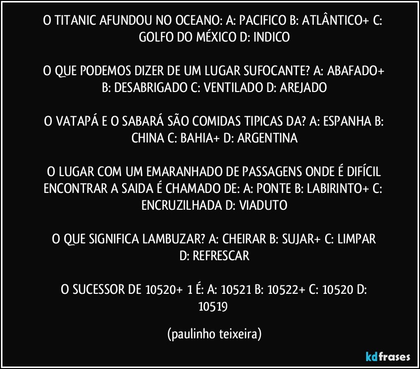 O TITANIC AFUNDOU NO OCEANO:  A: PACIFICO  B: ATLÂNTICO+  C: GOLFO DO MÉXICO  D: INDICO

 O QUE PODEMOS DIZER DE UM LUGAR SUFOCANTE?  A: ABAFADO+  B: DESABRIGADO  C: VENTILADO  D: AREJADO

 O VATAPÁ E O SABARÁ SÃO COMIDAS TIPICAS DA?  A: ESPANHA  B: CHINA  C: BAHIA+  D: ARGENTINA

 O LUGAR COM UM EMARANHADO DE PASSAGENS ONDE É DIFÍCIL ENCONTRAR A SAIDA É CHAMADO DE:  A: PONTE  B: LABIRINTO+  C: ENCRUZILHADA  D: VIADUTO

 O QUE SIGNIFICA LAMBUZAR?  A: CHEIRAR   B: SUJAR+  C: LIMPAR  D: REFRESCAR

 O SUCESSOR DE 10520+  1 É:  A: 10521  B: 10522+  C: 10520  D: 10519 (paulinho teixeira)