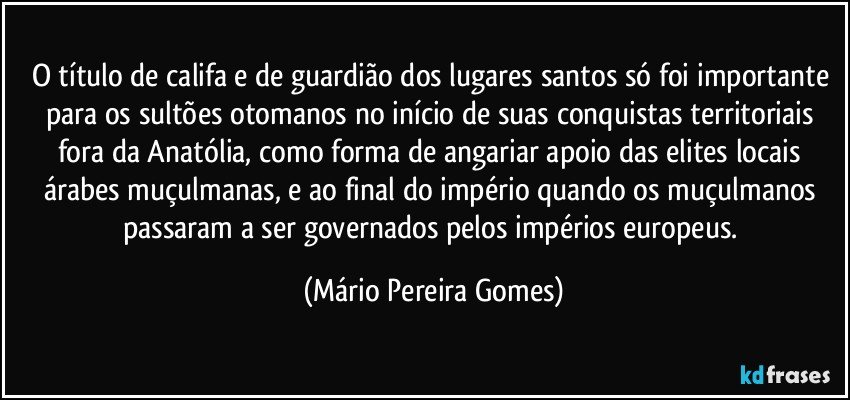 O título de califa e de guardião dos lugares santos só foi importante para os sultões otomanos no início de suas conquistas territoriais fora da Anatólia, como forma de angariar apoio das elites locais árabes muçulmanas, e ao final do império quando os muçulmanos passaram a ser governados pelos impérios europeus. (Mário Pereira Gomes)