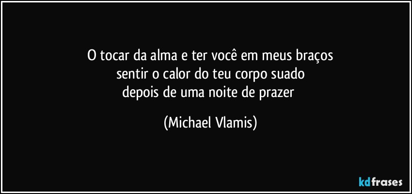 O tocar da alma e ter você em meus braços
sentir o calor do teu corpo suado
depois de uma noite de prazer (Michael Vlamis)