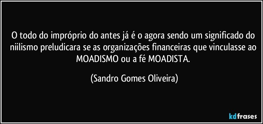 O todo do impróprio do antes já é o agora sendo um significado do niilismo preludicara se as organizações financeiras que vinculasse ao MOADISMO ou a fé MOADISTA. (Sandro Gomes Oliveira)