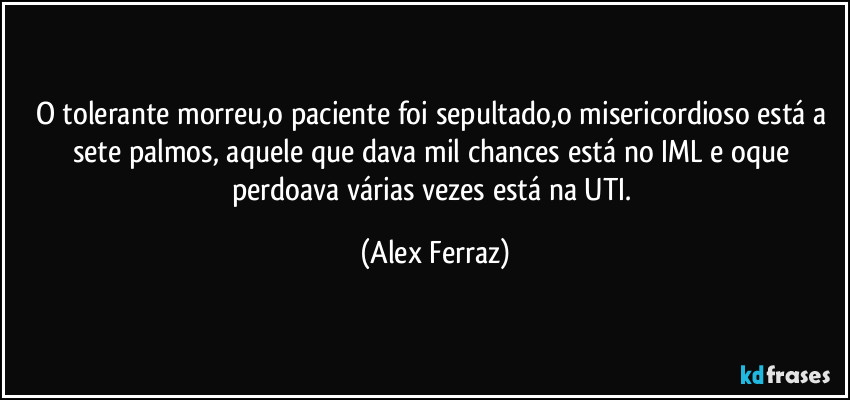 O tolerante morreu,o paciente foi sepultado,o misericordioso está a sete palmos, aquele que dava mil chances está no IML e oque perdoava várias vezes está na UTI. (Alex Ferraz)