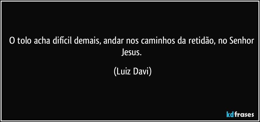 O tolo acha difícil demais, andar nos caminhos da retidão, no Senhor Jesus. (Luiz Davi)