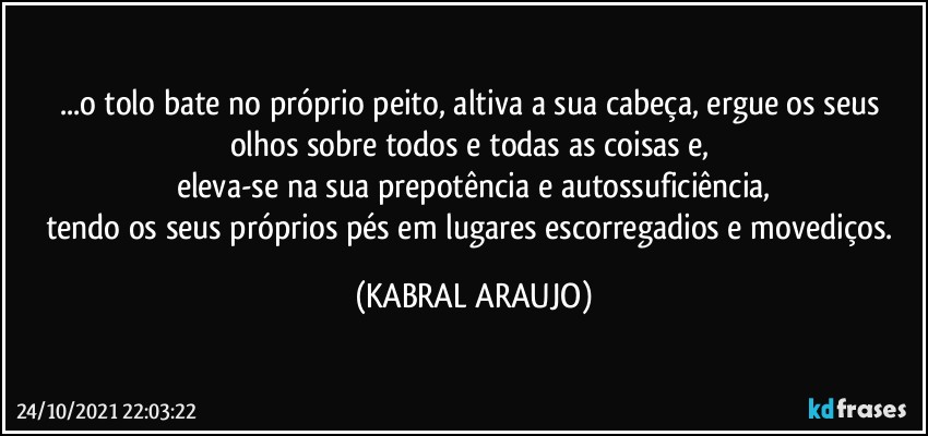 ...o tolo bate no próprio peito, altiva a sua cabeça, ergue os seus olhos sobre todos e todas as coisas e, 
eleva-se na sua prepotência e autossuficiência,
tendo os seus próprios pés em lugares escorregadios e movediços. (KABRAL ARAUJO)