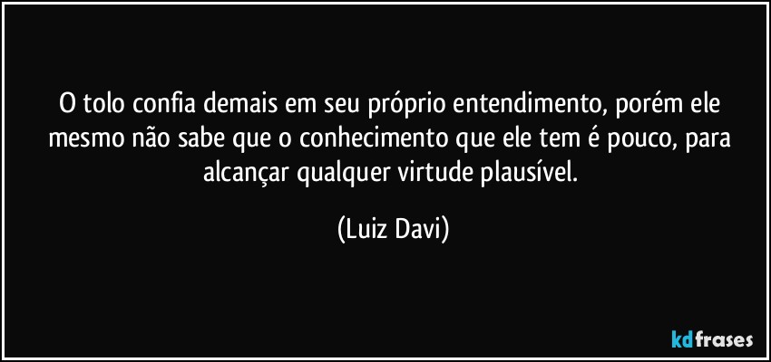 O tolo confia demais em seu próprio entendimento, porém ele mesmo não sabe que o conhecimento que ele tem é pouco, para alcançar qualquer virtude plausível. (Luiz Davi)
