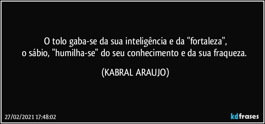 O tolo gaba-se da sua inteligência e da "fortaleza",
o sábio, "humilha-se" do seu conhecimento e da sua fraqueza. (KABRAL ARAUJO)