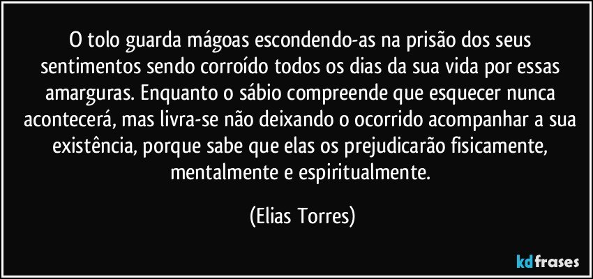 O tolo guarda mágoas escondendo-as na prisão dos seus sentimentos sendo corroído todos os dias da sua vida por essas amarguras. Enquanto o sábio compreende que esquecer nunca acontecerá, mas livra-se não deixando o ocorrido acompanhar a sua existência, porque sabe que elas os prejudicarão fisicamente, mentalmente e espiritualmente. (Elias Torres)