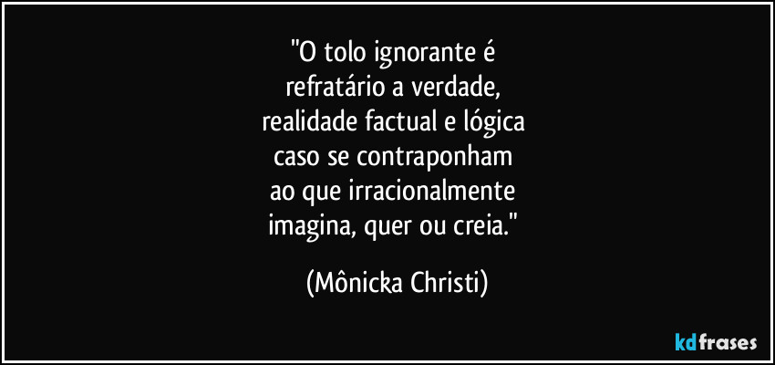 "O tolo ignorante é
refratário a verdade,
realidade factual e lógica
caso se contraponham
ao que irracionalmente
imagina, quer ou creia." (Mônicka Christi)