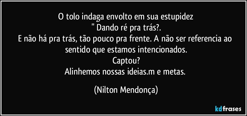 ⁠O tolo indaga envolto em sua estupidez 
" Dando ré pra trás?.
E não há pra trás, tão pouco pra frente. A não ser referencia ao sentido que estamos intencionados.
Captou?
Alinhemos nossas ideias.m e metas. (Nilton Mendonça)