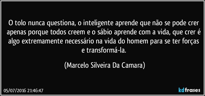 O tolo nunca questiona, o inteligente aprende que não se pode crer apenas porque todos creem e o sábio aprende com a vida, que crer é algo extremamente necessário na vida do homem para se ter forças e transformá-la. (Marcelo Silveira Da Camara)