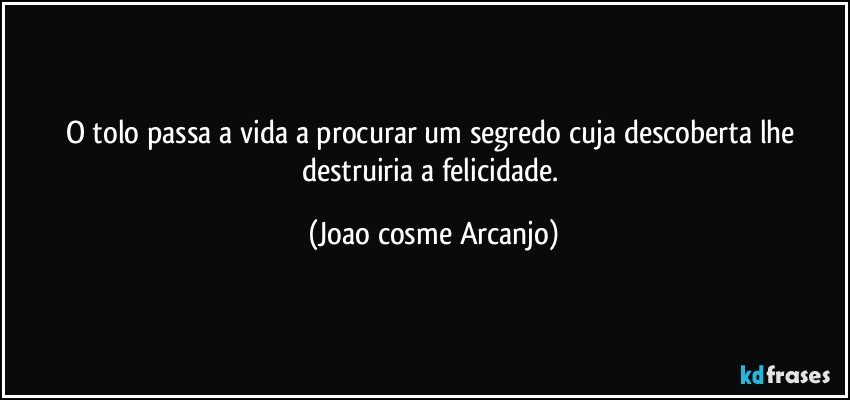 O tolo passa a vida a procurar um segredo cuja descoberta lhe destruiria a felicidade. (Joao cosme Arcanjo)