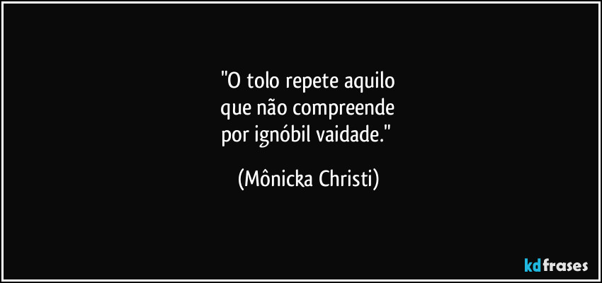 "O tolo repete aquilo
 que não compreende 
por ignóbil vaidade." (Mônicka Christi)