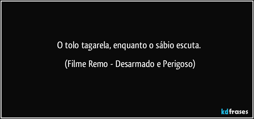 O tolo tagarela, enquanto o sábio escuta. (Filme Remo - Desarmado e Perigoso)