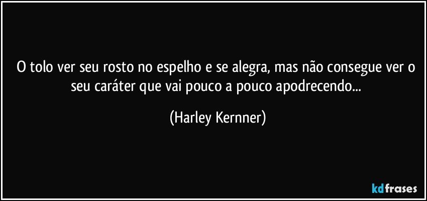 O tolo ver seu rosto no espelho e se alegra, mas não consegue ver o seu caráter que vai pouco a pouco apodrecendo... (Harley Kernner)