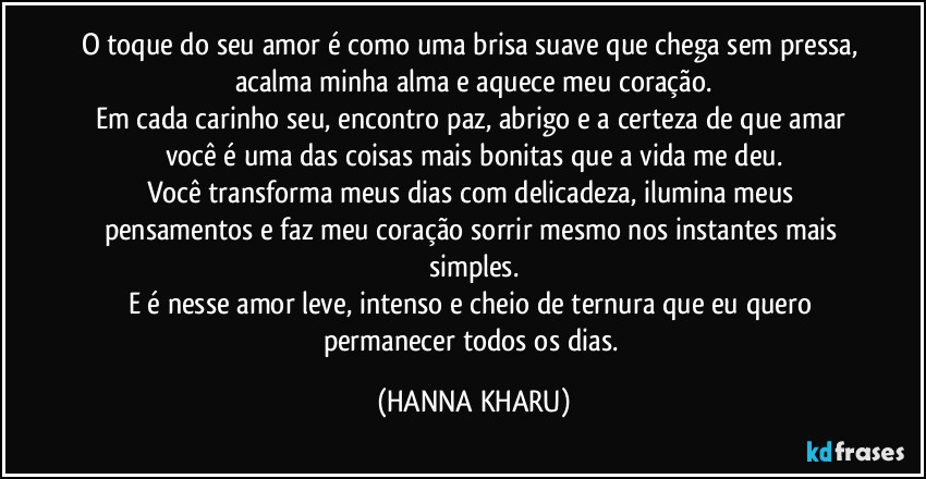 O toque do seu amor é como uma brisa suave que chega sem pressa, acalma minha alma e aquece meu coração.
Em cada carinho seu, encontro paz, abrigo e a certeza de que amar você é uma das coisas mais bonitas que a vida me deu.
Você transforma meus dias com delicadeza, ilumina meus pensamentos e faz meu coração sorrir mesmo nos instantes mais simples.
E é nesse amor leve, intenso e cheio de ternura que eu quero permanecer todos os dias. (HANNA KHARU)