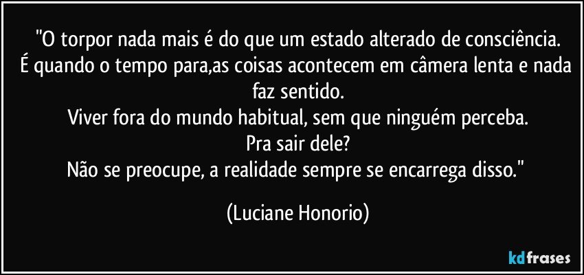 "O torpor nada mais é do que um estado alterado de consciência.
É quando o tempo para,as coisas acontecem em câmera lenta e nada faz sentido.
Viver fora do mundo habitual, sem que ninguém perceba.
Pra sair dele?
Não se preocupe, a realidade sempre se encarrega disso." (Luciane Honorio)
