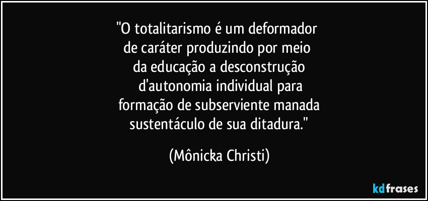 "O totalitarismo é um deformador
de caráter produzindo por meio
da educação a desconstrução
d'autonomia individual para
formação de subserviente manada
sustentáculo de sua ditadura." (Mônicka Christi)