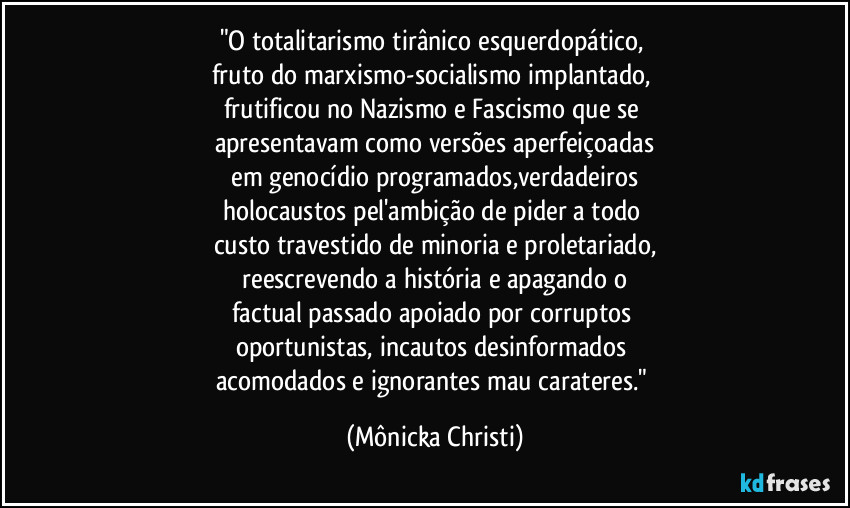 "O totalitarismo tirânico esquerdopático, 
fruto do marxismo-socialismo implantado, 
frutificou no Nazismo e Fascismo que se 
apresentavam como versões aperfeiçoadas
 em genocídio programados,verdadeiros 
holocaustos pel'ambição de pider a todo 
custo travestido de minoria e proletariado,
 reescrevendo a história e apagando o 
factual passado apoiado por corruptos 
oportunistas, incautos desinformados 
acomodados e ignorantes mau carateres." (Mônicka Christi)