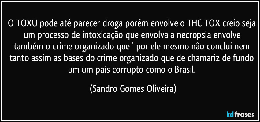 O TOXU pode até parecer droga porém envolve o THC TOX creio seja um processo de intoxicação que envolva a necropsia envolve também o crime organizado que ' por ele mesmo não conclui nem tanto assim as bases do crime organizado que de chamariz de fundo um um país corrupto como o Brasil. (Sandro Gomes Oliveira)