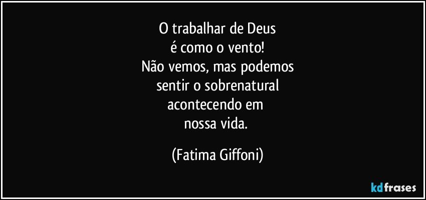 O trabalhar de Deus
é como o vento!
Não vemos, mas podemos
sentir o sobrenatural
acontecendo em 
nossa vida. (Fatima Giffoni)