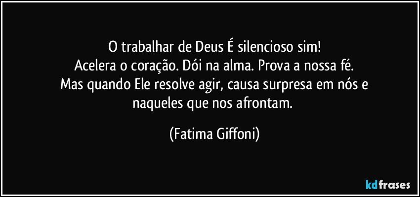 O trabalhar de Deus É silencioso sim!
Acelera o coração. Dói na alma. Prova a nossa fé.
Mas quando Ele resolve agir, causa surpresa em nós e
naqueles que nos afrontam. (Fatima Giffoni)